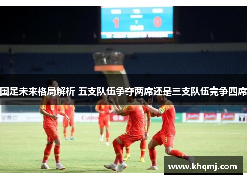 国足未来格局解析 五支队伍争夺两席还是三支队伍竞争四席