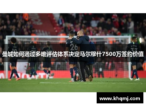 曼城如何通过多维评估体系决定马尔穆什7500万签约价值